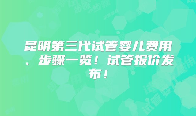 昆明第三代试管婴儿费用、步骤一览！试管报价发布！