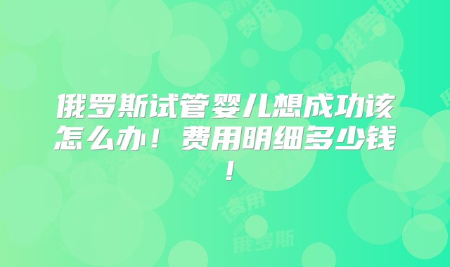 俄罗斯试管婴儿想成功该怎么办！费用明细多少钱！