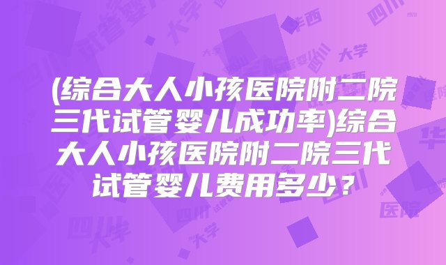 (综合大人小孩医院附二院三代试管婴儿成功率)综合大人小孩医院附二院三代试管婴儿费用多少？