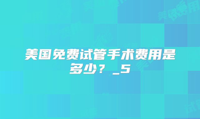 美国免费试管手术费用是多少？_5