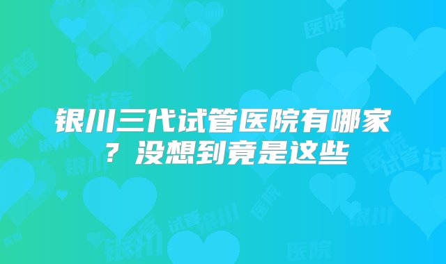 银川三代试管医院有哪家？没想到竟是这些