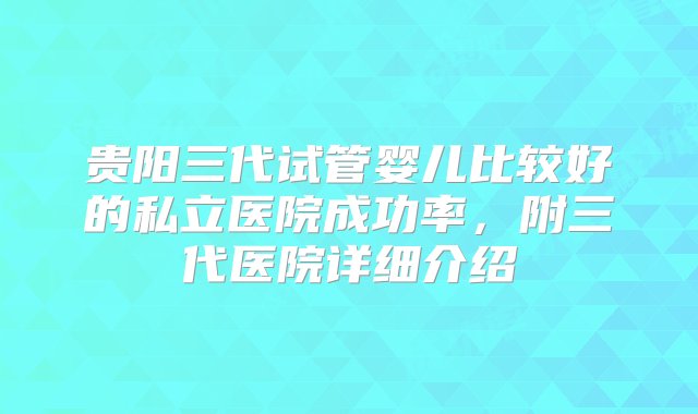 贵阳三代试管婴儿比较好的私立医院成功率，附三代医院详细介绍