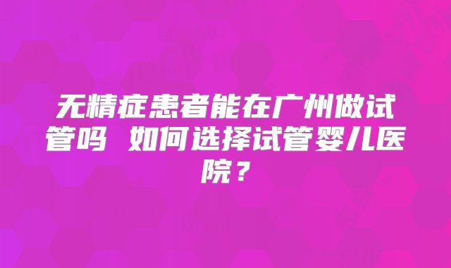 无精症患者能在广州做试管吗 如何选择试管婴儿医院？