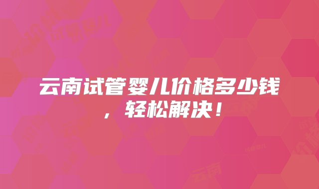 云南试管婴儿价格多少钱，轻松解决！