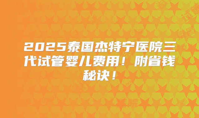 2025泰国杰特宁医院三代试管婴儿费用！附省钱秘诀！