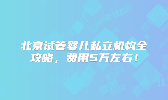 北京试管婴儿私立机构全攻略，费用5万左右！