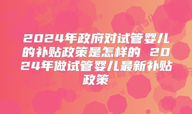 2024年政府对试管婴儿的补贴政策是怎样的 2024年做试管婴儿最新补贴政策