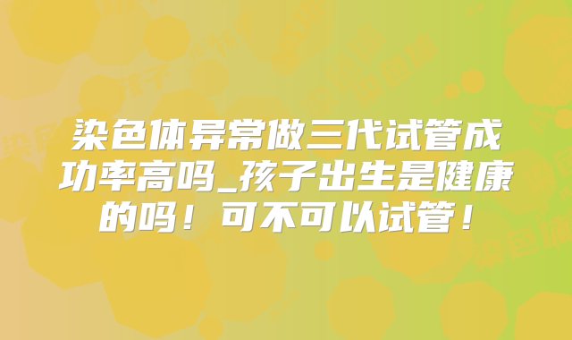 染色体异常做三代试管成功率高吗_孩子出生是健康的吗！可不可以试管！