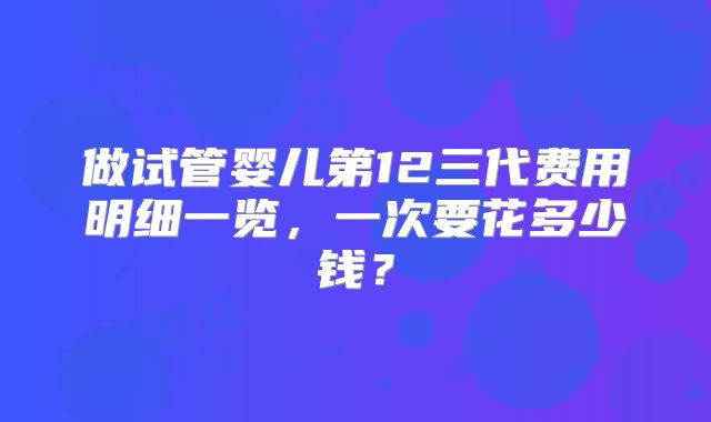 做试管婴儿第12三代费用明细一览，一次要花多少钱？