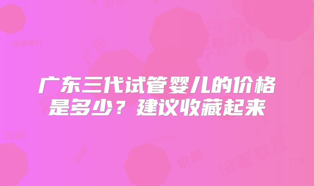 广东三代试管婴儿的价格是多少？建议收藏起来