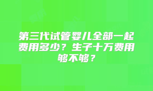 第三代试管婴儿全部一起费用多少？生子十万费用够不够？