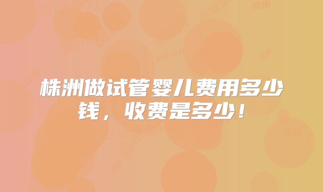 株洲做试管婴儿费用多少钱，收费是多少！