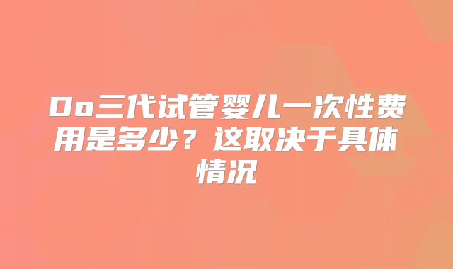 Do三代试管婴儿一次性费用是多少？这取决于具体情况