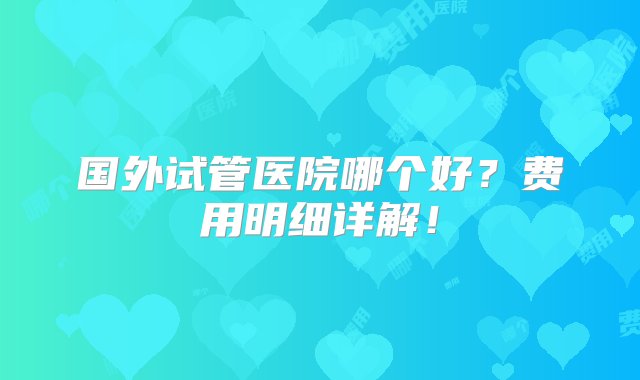 国外试管医院哪个好？费用明细详解！