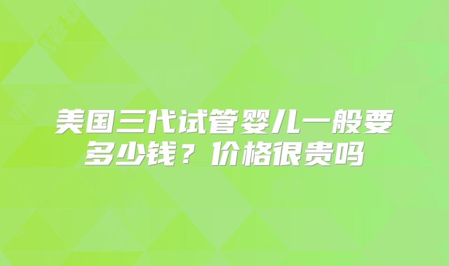 美国三代试管婴儿一般要多少钱？价格很贵吗