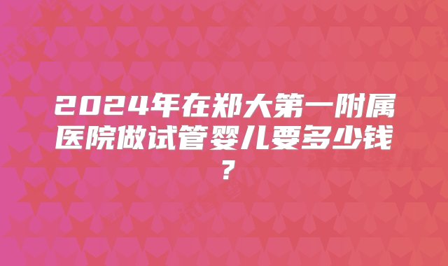 2024年在郑大第一附属医院做试管婴儿要多少钱？