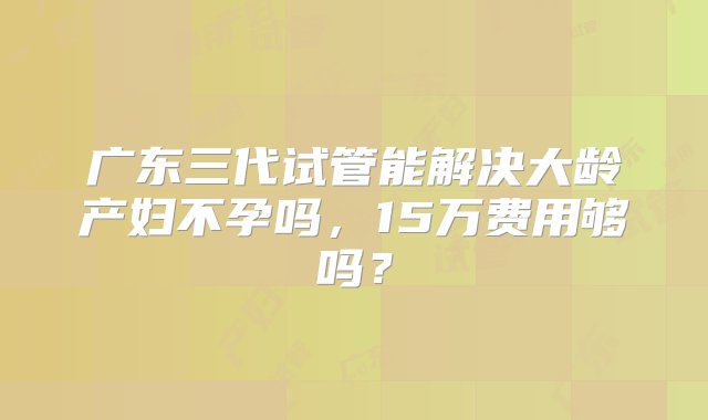 广东三代试管能解决大龄产妇不孕吗，15万费用够吗？