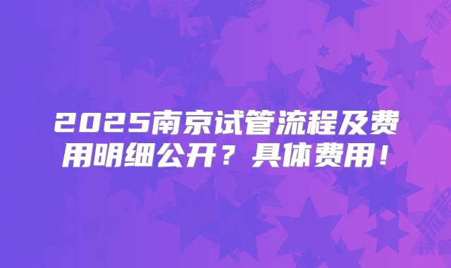 2025南京试管流程及费用明细公开？具体费用！