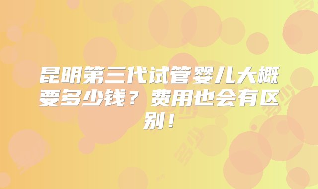 昆明第三代试管婴儿大概要多少钱？费用也会有区别！