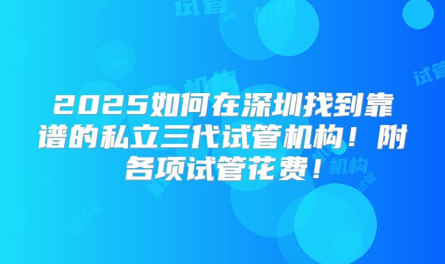 2025如何在深圳找到靠谱的私立三代试管机构！附各项试管花费！