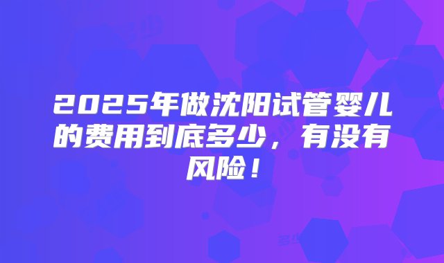 2025年做沈阳试管婴儿的费用到底多少，有没有风险！