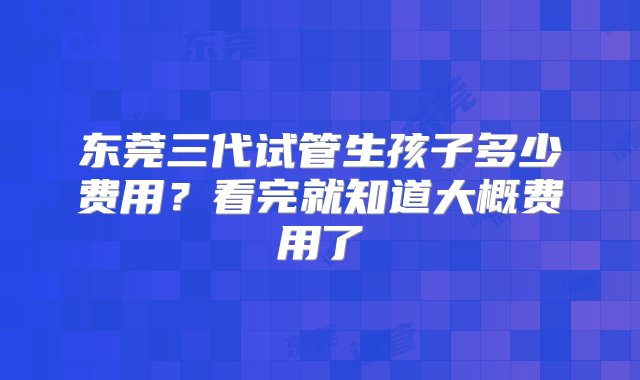 东莞三代试管生孩子多少费用？看完就知道大概费用了