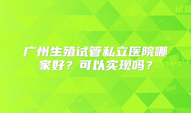 广州生殖试管私立医院哪家好？可以实现吗？