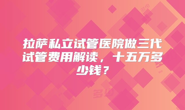 拉萨私立试管医院做三代试管费用解读，十五万多少钱？