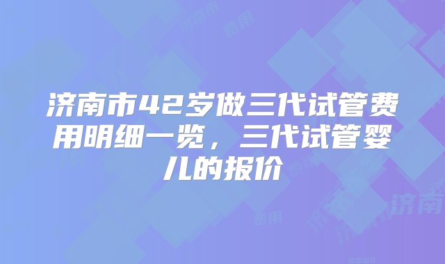 济南市42岁做三代试管费用明细一览，三代试管婴儿的报价