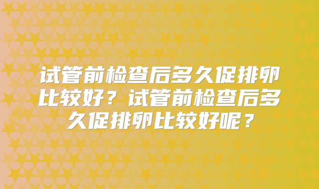 试管前检查后多久促排卵比较好？试管前检查后多久促排卵比较好呢？