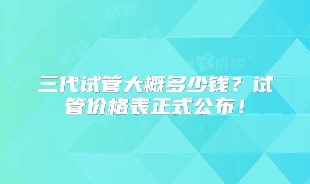 三代试管大概多少钱？试管价格表正式公布！