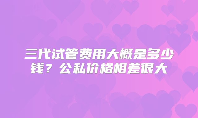 三代试管费用大概是多少钱？公私价格相差很大