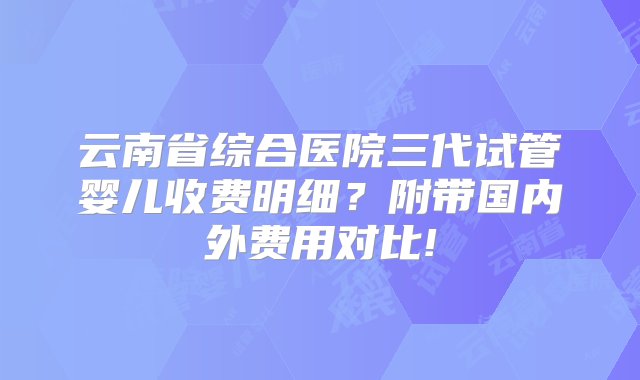 云南省综合医院三代试管婴儿收费明细？附带国内外费用对比!