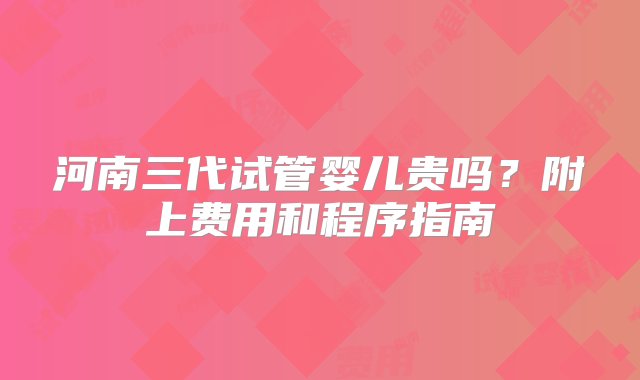 河南三代试管婴儿贵吗？附上费用和程序指南