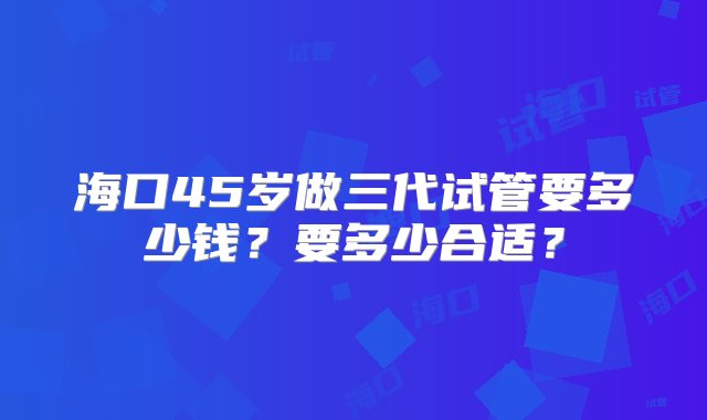 海口45岁做三代试管要多少钱？要多少合适？