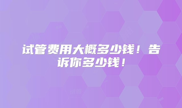 试管费用大概多少钱！告诉你多少钱！