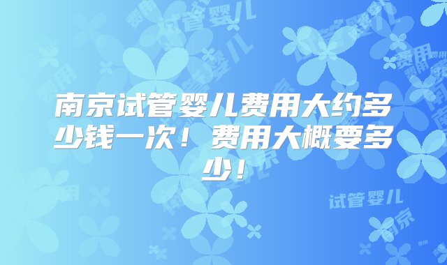 南京试管婴儿费用大约多少钱一次！费用大概要多少！