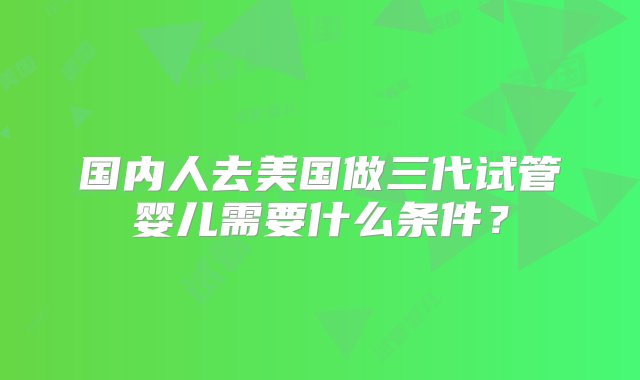 国内人去美国做三代试管婴儿需要什么条件？