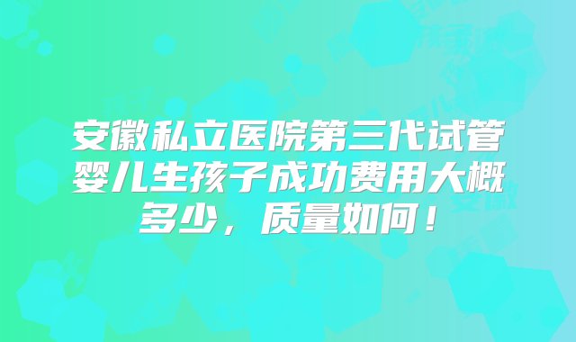 安徽私立医院第三代试管婴儿生孩子成功费用大概多少，质量如何！