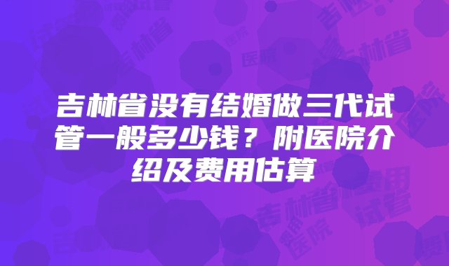 吉林省没有结婚做三代试管一般多少钱？附医院介绍及费用估算