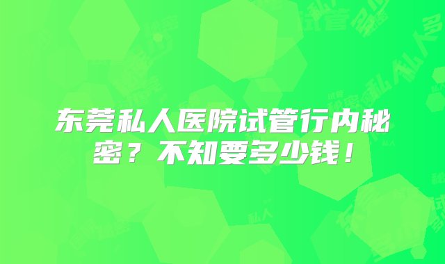 东莞私人医院试管行内秘密？不知要多少钱！