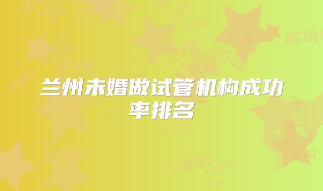 兰州未婚做试管机构成功率排名