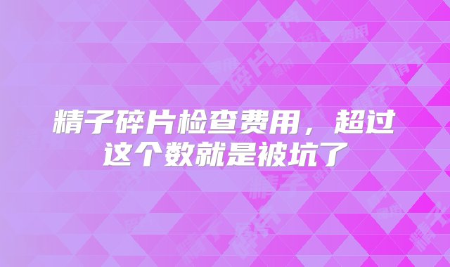 精子碎片检查费用，超过这个数就是被坑了