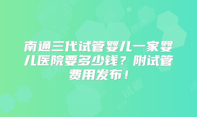 南通三代试管婴儿一家婴儿医院要多少钱？附试管费用发布！