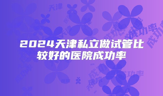 2024天津私立做试管比较好的医院成功率