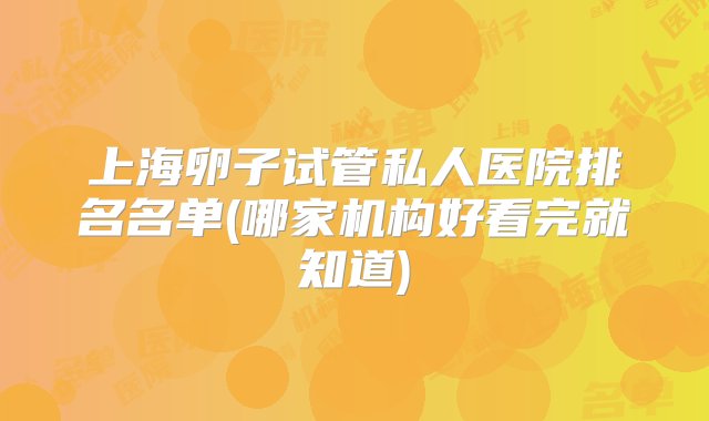 上海卵子试管私人医院排名名单(哪家机构好看完就知道)