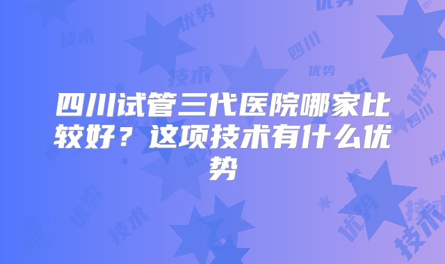 四川试管三代医院哪家比较好？这项技术有什么优势