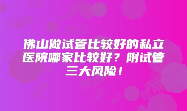 佛山做试管比较好的私立医院哪家比较好？附试管三大风险！