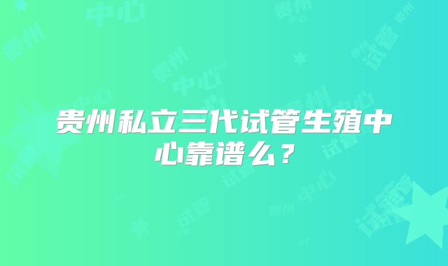 贵州私立三代试管生殖中心靠谱么？