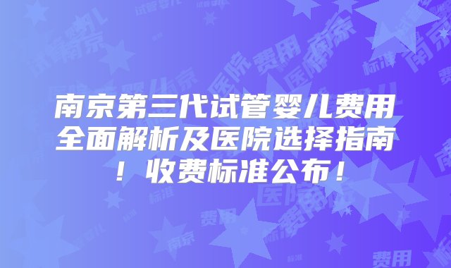 南京第三代试管婴儿费用全面解析及医院选择指南！收费标准公布！